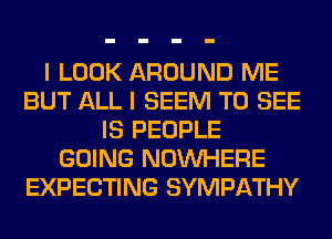 I LOOK AROUND ME
BUT ALL I SEEM TO SEE
IS PEOPLE
GOING NOUVHERE
EXPECTING SYMPATHY