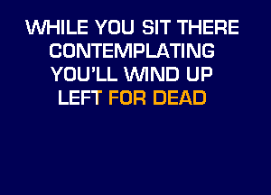 WHILE YOU SIT THERE
CONTEMPLATING
YOU'LL WIND UP

LEFT FOR DEAD