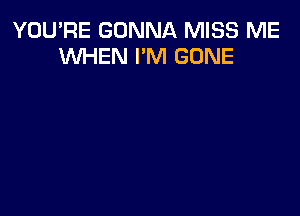 YOU'RE GONNA MISS ME
WHEN I'M GONE