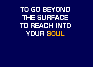 TO GO BEYOND
THE SURFACE
TO REACH INTO
YOUR SOUL