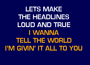 LETS MAKE
THE HEADLINES
LOUD AND TRUE
I WANNA
TELL THE WORLD
I'M GIVIM IT ALL TO YOU