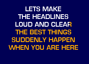 LETS MAKE
THE HEADLINES
LOUD AND CLEAR
THE BEST THINGS
SUDDENLY HAPPEN
WHEN YOU ARE HERE