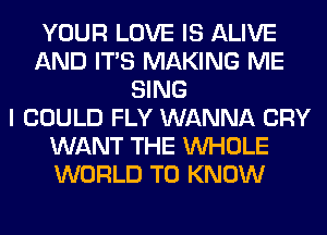 YOUR LOVE IS ALIVE
AND ITS MAKING ME
SING
I COULD FLY WANNA CRY
WANT THE WHOLE
WORLD TO KNOW