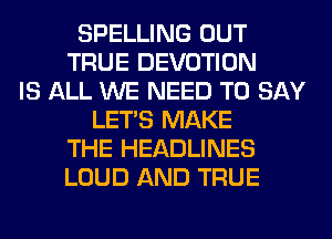 SPELLING OUT
TRUE DEVOTION
IS ALL WE NEED TO SAY
LET'S MAKE
THE HEADLINES
LOUD AND TRUE