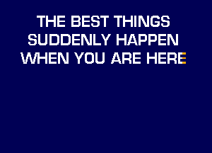 THE BEST THINGS
SUDDENLY HAPPEN
WHEN YOU ARE HERE
