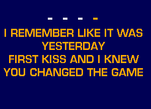 I REMEMBER LIKE IT WAS
YESTERDAY

FIRST KISS AND I KNEW

YOU CHANGED THE GAME