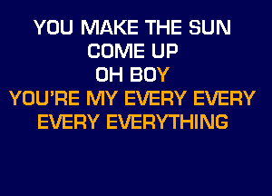 YOU MAKE THE SUN
COME UP
0H BOY
YOU'RE MY EVERY EVERY
EVERY EVERYTHING