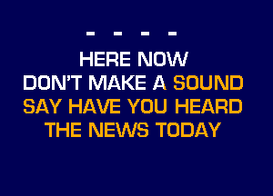 HERE NOW
DON'T MAKE A SOUND
SAY HAVE YOU HEARD

THE NEWS TODAY