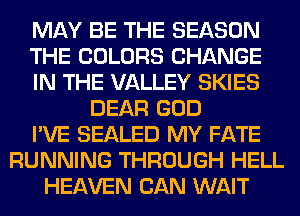MAY BE THE SEASON
THE COLORS CHANGE
IN THE VALLEY SKIES
DEAR GOD
I'VE SEALED MY FATE
RUNNING THROUGH HELL
HEAVEN CAN WAIT