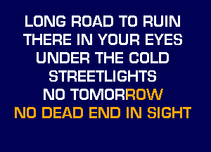 LONG ROAD TO RUIN
THERE IN YOUR EYES
UNDER THE COLD
STREETLIGHTS
N0 TOMORROW
N0 DEAD END IN SIGHT