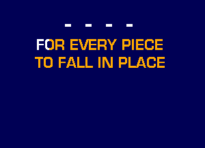 FOR EVERY PIECE
T0 FALL IN PLACE