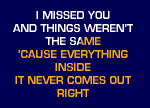 I MISSED YOU
AND THINGS WEREN'T
THE SAME
'CAUSE EVERYTHING
INSIDE
IT NEVER COMES OUT
RIGHT