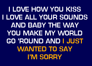 I LOVE HOW YOU KISS
I LOVE ALL YOUR SOUNDS
AND BABY THE WAY
YOU MAKE MY WORLD
GO 'ROUND AND I JUST
WANTED TO SAY
I'M SORRY