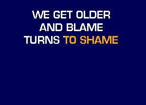 WE GET OLDER
AND BLAME
TURNS TO SHAME
