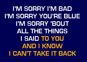 I'M SORRY I'M BAD
I'M SORRY YOU'RE BLUE
I'M SORRY 'BOUT
ALL THE THINGS
I SAID TO YOU
AND I KNOW
I CAN'T TAKE IT BACK