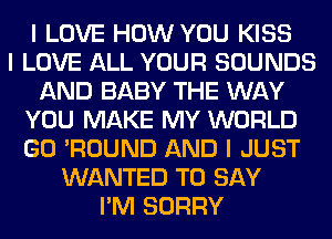 I LOVE HOW YOU KISS
I LOVE ALL YOUR SOUNDS
AND BABY THE WAY
YOU MAKE MY WORLD
GO 'ROUND AND I JUST
WANTED TO SAY
I'M SORRY
