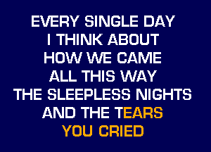 EVERY SINGLE DAY
I THINK ABOUT
HOW WE CAME
ALL THIS WAY
THE SLEEPLESS NIGHTS
AND THE TEARS
YOU CRIED