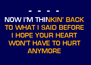 NOW I'M THINKIM BACK
TO WHAT I SAID BEFORE
I HOPE YOUR HEART
WON'T HAVE TO HURT
ANYMORE