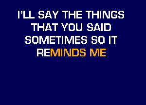 I'LL SAY THE THINGS
THAT YOU SAID
SOMETIMES 80 IT
REMINDS ME