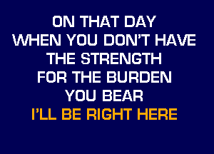 ON THAT DAY
WHEN YOU DON'T HAVE
THE STRENGTH
FOR THE BURDEN
YOU BEAR
I'LL BE RIGHT HERE