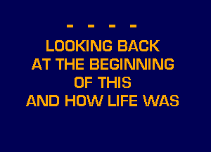 LOOKING BACK
AT THE BEGINNING

OF THIS
AND HOW LIFE WAS