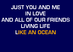 JUST YOU AND ME
IN LOVE
AND ALL OF OUR FRIENDS
LIVING LIFE
LIKE AN OCEAN