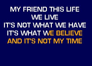 MY FRIEND THIS LIFE
WE LIVE
ITS NOT WHAT WE HAVE
ITS WHAT WE BELIEVE
AND ITS NOT MY TIME