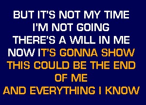 BUT ITS NOT MY TIME
I'M NOT GOING
THERE'S A WILL IN ME
NOW ITS GONNA SHOW
THIS COULD BE THE END
OF ME
AND EVERYTHING I KNOW