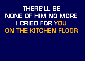 THERE'LL BE
NONE 0F HIM NO MORE
I CRIED FOR YOU
ON THE KITCHEN FLOOR