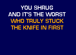 YOU SHRUG
AND ITS THE WORST
WHO TRULY STUCK
THE KNIFE IN FIRST