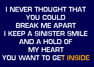 I NEVER THOUGHT THAT
YOU COULD
BREAK ME APART
I KEEP A SINISTER SMILE
AND A HOLD OF
MY HEART
YOU WANT TO GET INSIDE