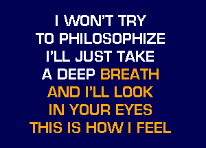 I WONT TRY
TO PHILOSOPHIZE
I'LL JUST TAKE
A DEEP BREATH
AND I'LL LOOK
IN YOUR EYES
THIS IS HOWI FEEL