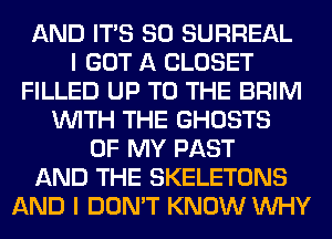 AND ITS SO SURREAL
I GOT A CLOSET
FILLED UP TO THE BRIM
WITH THE GHOSTS
OF MY PAST
AND THE SKELETONS
AND I DON'T KNOW WHY