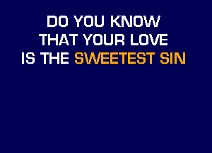 DO YOU KNOW
THAT YOUR LOVE
IS THE SWEETEST SIN