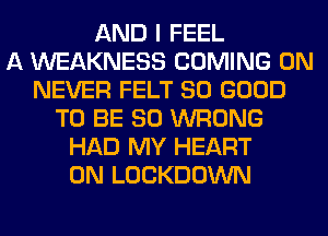 AND I FEEL
A WEAKNESS COMING 0N
NEVER FELT SO GOOD
TO BE SO WRONG
HAD MY HEART
0N LOCKDOWN