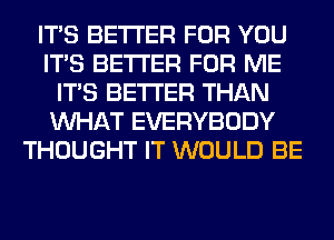 ITS BETTER FOR YOU
ITS BETTER FOR ME
ITS BETTER THAN
WHAT EVERYBODY
THOUGHT IT WOULD BE