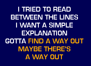 I TRIED TO READ
BETWEEN THE LINES
I WANT A SIMPLE
EXPLANATION
GOTTA FIND A WAY OUT
MAYBE THERE'S
A WAY OUT