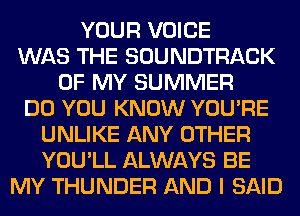 YOUR VOICE
WAS THE SOUNDTRACK
OF MY SUMMER
DO YOU KNOW YOU'RE
UNLIKE ANY OTHER
YOU'LL ALWAYS BE
MY THUNDER AND I SAID