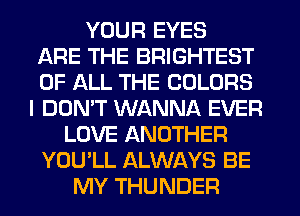YOUR EYES
ARE THE BRIGHTEST
OF ALL THE COLORS
I DON'T WANNA EVER
LOVE ANOTHER
YOU'LL ALWAYS BE
MY THUNDER