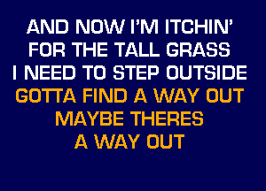 AND NOW I'M ITCHIN'
FOR THE TALL GRASS
I NEED TO STEP OUTSIDE
GOTTA FIND A WAY OUT
MAYBE THERES
A WAY OUT
