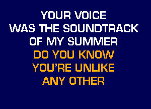 YOUR VOICE
WAS THE SOUNDTRACK
OF MY SUMMER
DO YOU KNOW
YOU'RE UNLIKE
ANY OTHER
