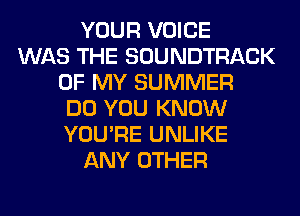 YOUR VOICE
WAS THE SOUNDTRACK
OF MY SUMMER
DO YOU KNOW
YOU'RE UNLIKE
ANY OTHER