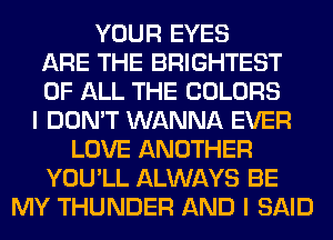 YOUR EYES
ARE THE BRIGHTEST
OF ALL THE COLORS
I DON'T WANNA EVER
LOVE ANOTHER
YOU'LL ALWAYS BE
MY THUNDER AND I SAID