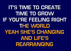 ITS TIME TO CREATE
TIME TO GROW
IF YOU'RE FEELING RIGHT
THE WORLD
YEAH SHE'S CHANGING
AND LIFE'S
REARRANGING