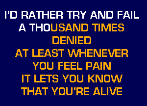 I'D RATHER TRY AND FAIL
A THOUSAND TIMES
DENIED
AT LEAST VVHENEVER
YOU FEEL PAIN
IT LETS YOU KNOW
THAT YOU'RE ALIVE