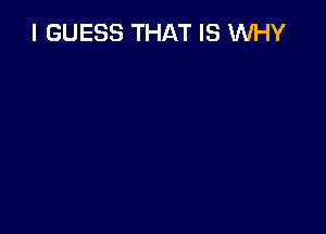 I GUESS THAT IS WHY
