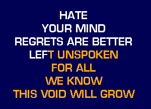 HATE
YOUR MIND
REGRETS ARE BETTER
LEFT UNSPOKEN
FOR ALL
WE KNOW
THIS VOID WILL GROW