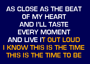 AS CLOSE AS THE BEAT
OF MY HEART
AND I'LL TASTE
EVERY MOMENT
AND LIVE IT OUT LOUD
I KNOW THIS IS THE TIME
THIS IS THE TIME TO BE