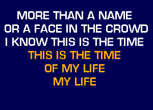 MORE THAN A NAME
OR A FACE IN THE CROWD
I KNOW THIS IS THE TIME

THIS IS THE TIME
OF MY LIFE
MY LIFE