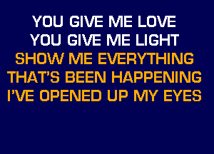 YOU GIVE ME LOVE
YOU GIVE ME LIGHT
SHOW ME EVERYTHING
THAT'S BEEN HAPPENING
I'VE OPENED UP MY EYES